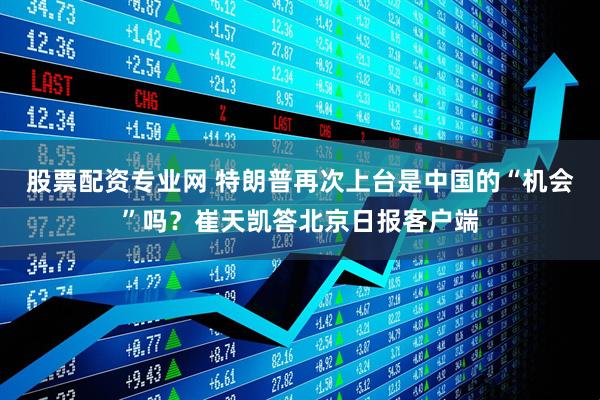 股票配资专业网 特朗普再次上台是中国的“机会”吗？崔天凯答北京日报客户端