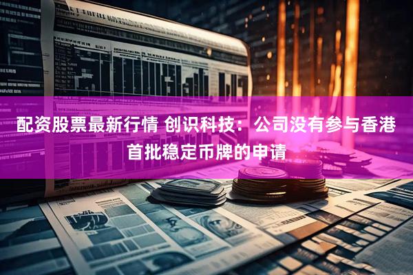 配资股票最新行情 创识科技：公司没有参与香港首批稳定币牌的申请