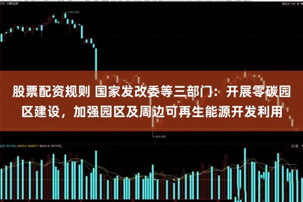 股票配资规则 国家发改委等三部门：开展零碳园区建设，加强园区及周边可再生能源开发利用