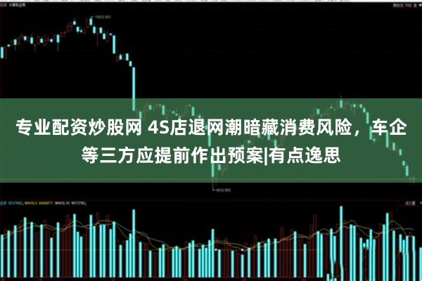 专业配资炒股网 4S店退网潮暗藏消费风险，车企等三方应提前作出预案|有点逸思