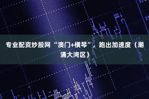 专业配资炒股网 “澳门+横琴”，跑出加速度（潮涌大湾区）