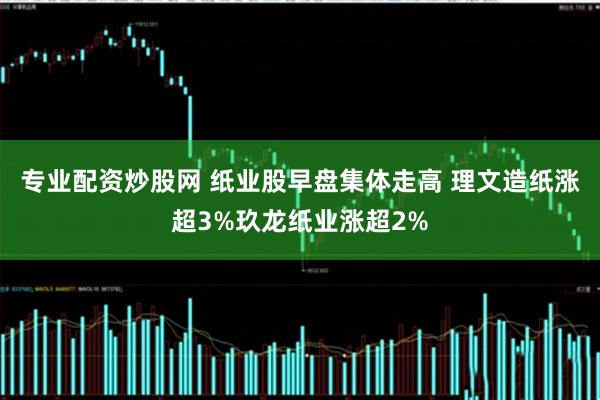 专业配资炒股网 纸业股早盘集体走高 理文造纸涨超3%玖龙纸业涨超2%