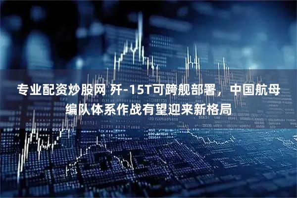 专业配资炒股网 歼-15T可跨舰部署，中国航母编队体系作战有望迎来新格局