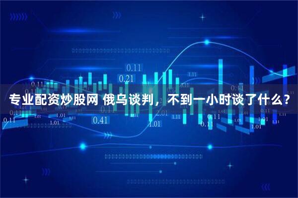 专业配资炒股网 俄乌谈判，不到一小时谈了什么？