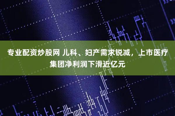 专业配资炒股网 儿科、妇产需求锐减，上市医疗集团净利润下滑近亿元