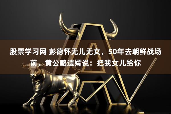 股票学习网 彭德怀无儿无女，50年去朝鲜战场前，黄公略遗孀说：把我女儿给你