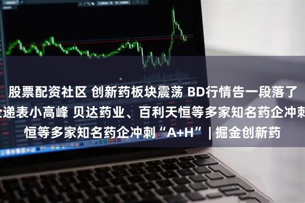 股票配资社区 创新药板块震荡 BD行情告一段落了吗？港股再迎创新药企递表小高峰 贝达药业、百利天恒等多家知名药企冲刺“A+H” | 掘金创新药