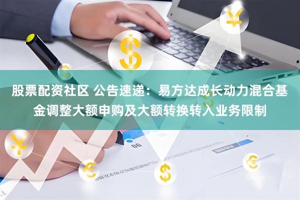 股票配资社区 公告速递：易方达成长动力混合基金调整大额申购及大额转换转入业务限制