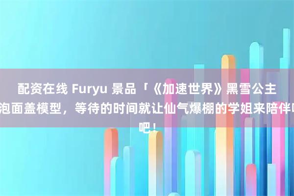 配资在线 Furyu 景品「《加速世界》黑雪公主」泡面盖模型，等待的时间就让仙气爆棚的学姐来陪伴吧！