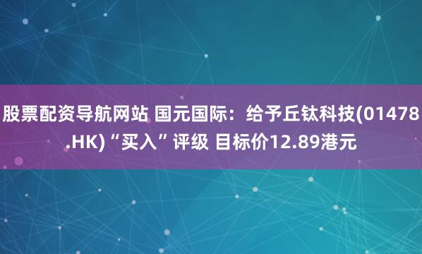 股票配资导航网站 国元国际：给予丘钛科技(01478.HK)“买入”评级 目标价12.89港元