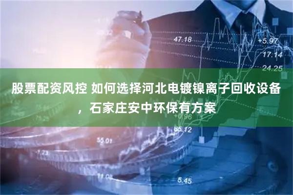 股票配资风控 如何选择河北电镀镍离子回收设备，石家庄安中环保有方案