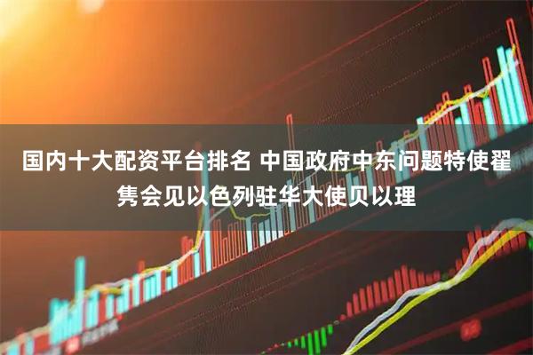 国内十大配资平台排名 中国政府中东问题特使翟隽会见以色列驻华大使贝以理