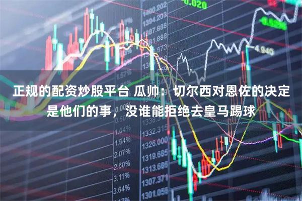 正规的配资炒股平台 瓜帅：切尔西对恩佐的决定是他们的事，没谁能拒绝去皇马踢球
