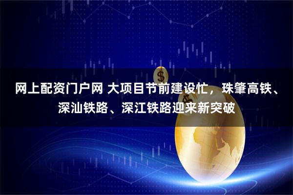 网上配资门户网 大项目节前建设忙，珠肇高铁、深汕铁路、深江铁路迎来新突破